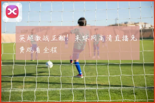 英超激战正酣！来球网高清直播免费观看全程