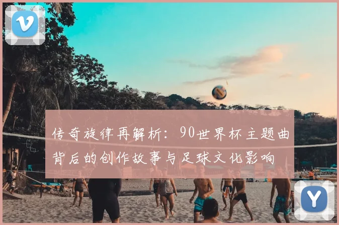 传奇旋律再解析：90世界杯主题曲背后的创作故事与足球文化影响