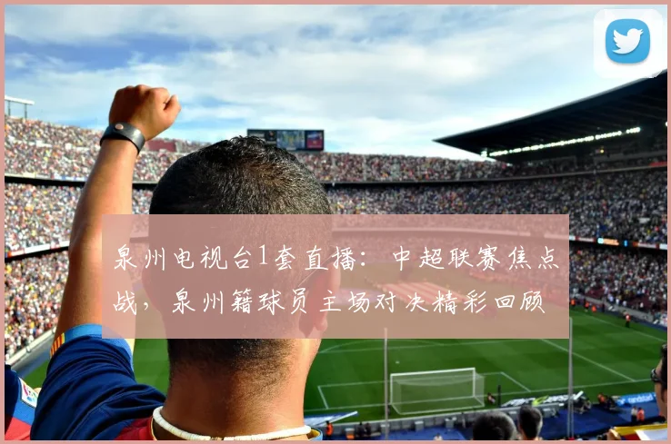 泉州电视台1套直播:中超联赛焦点战,泉州籍球员主场对决精彩回顾