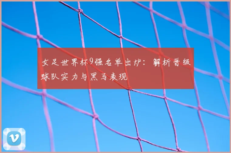 女足世界杯9强名单出炉：解析晋级球队实力与黑马表现