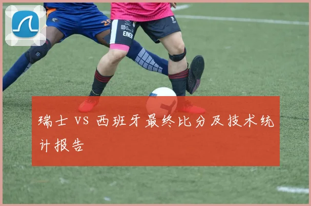 瑞士 vs 西班牙最终比分及技术统计报告