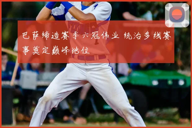 巴萨缔造赛季六冠伟业 统治多线赛事奠定巅峰地位