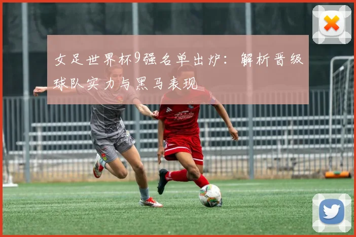 女足世界杯9强名单出炉：解析晋级球队实力与黑马表现