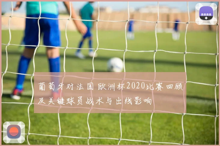 葡萄牙对法国 欧洲杯2020比赛回顾及关键球员战术与出线影响