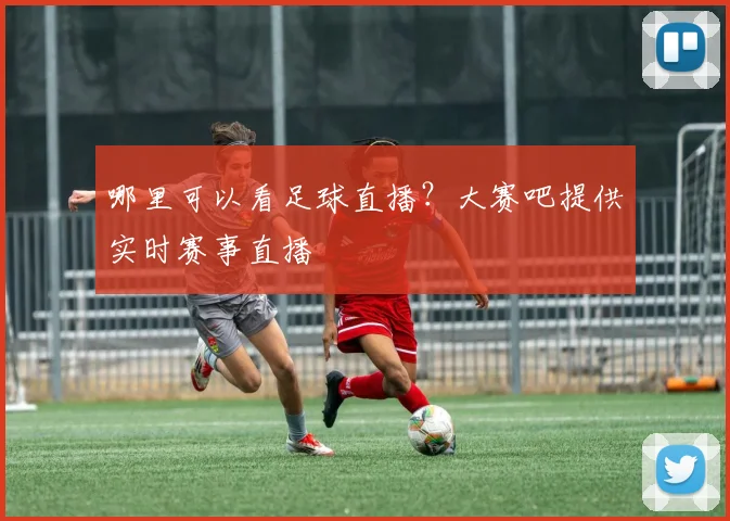 哪里可以看足球直播？大赛吧提供实时赛事直播