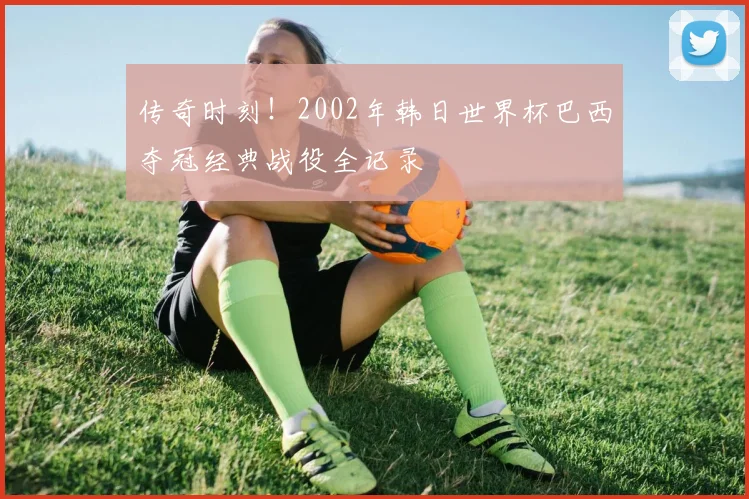 传奇时刻！2002年韩日世界杯巴西夺冠经典战役全记录