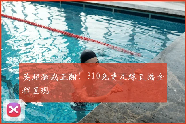 英超激战正酣！310免费足球直播全程呈现