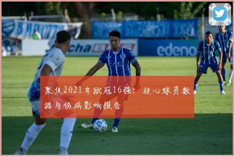 聚焦2021年欧冠16强:核心球员数据与伤病影响报告