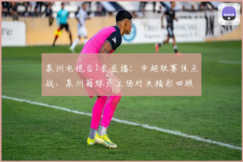 泉州电视台1套直播：中超联赛焦点战，泉州籍球员主场对决精彩回顾