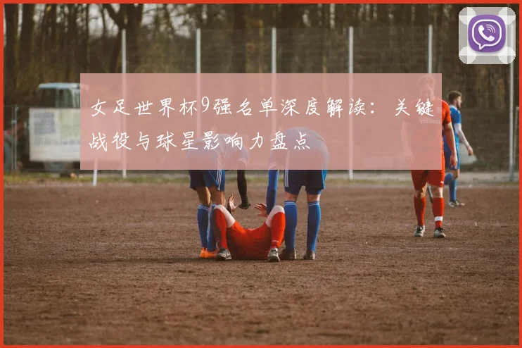 女足世界杯9强名单深度解读：关键战役与球星影响力盘点