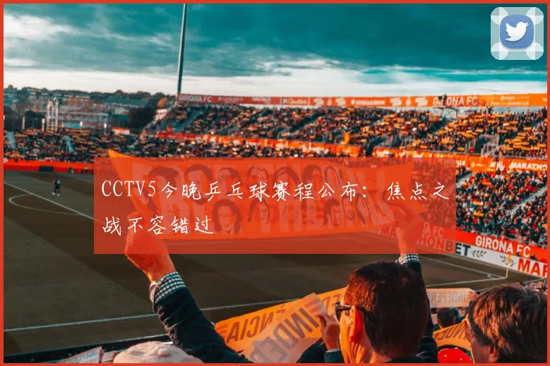 CCTV5今晚乒乓球赛程公布：焦点之战不容错过