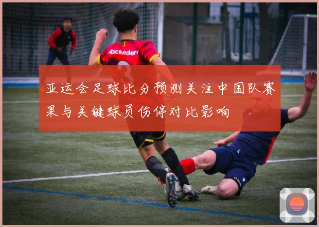 亚运会足球比分预测关注中国队赛果与关键球员伤停对比影响
