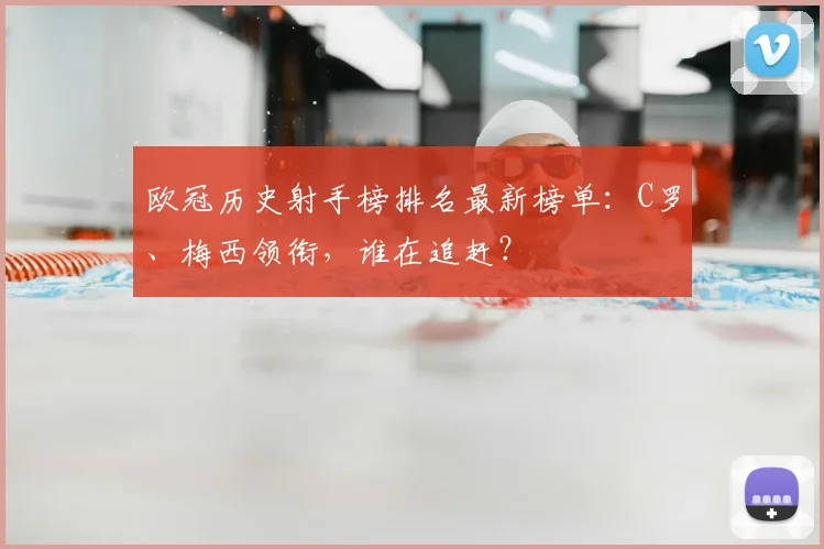 欧冠历史射手榜排名最新榜单：C罗、梅西领衔，谁在追赶？
