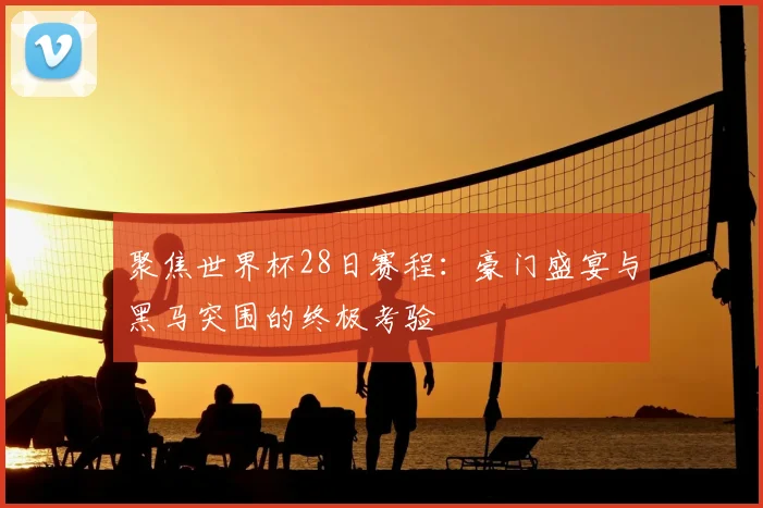 聚焦世界杯28日赛程：豪门盛宴与黑马突围的终极考验