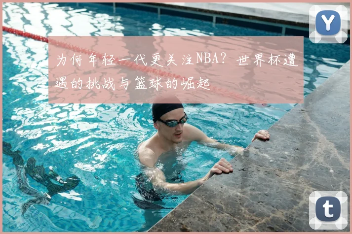 为何年轻一代更关注NBA？世界杯遭遇的挑战与篮球的崛起