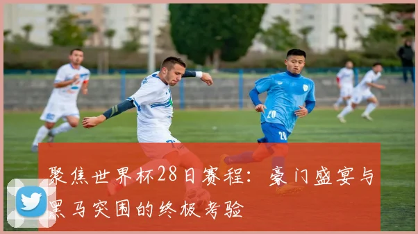 聚焦世界杯28日赛程：豪门盛宴与黑马突围的终极考验