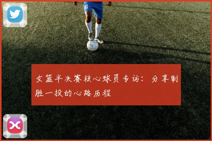 女篮半决赛核心球员专访：分享制胜一投的心路历程