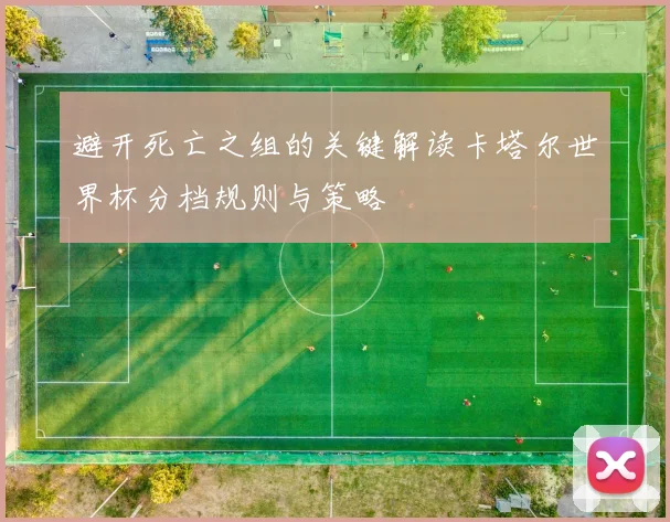 避开死亡之组的关键解读卡塔尔世界杯分档规则与策略
