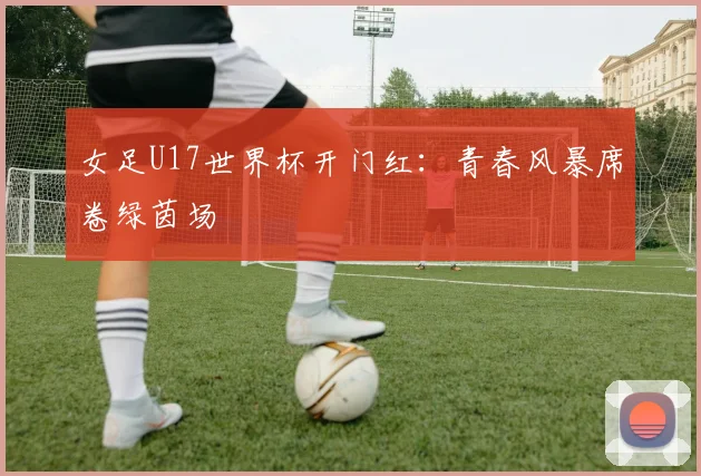 女足U17世界杯开门红：青春风暴席卷绿茵场
