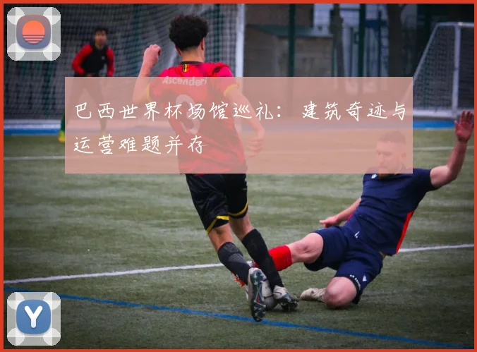 巴西世界杯场馆巡礼：建筑奇迹与运营难题并存