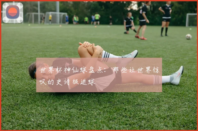 世界杯神仙球盘点：那些让世界惊叹的史诗级进球