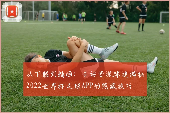 从下载到精通:专访资深球迷揭秘2022世界杯足球APP的隐藏技巧