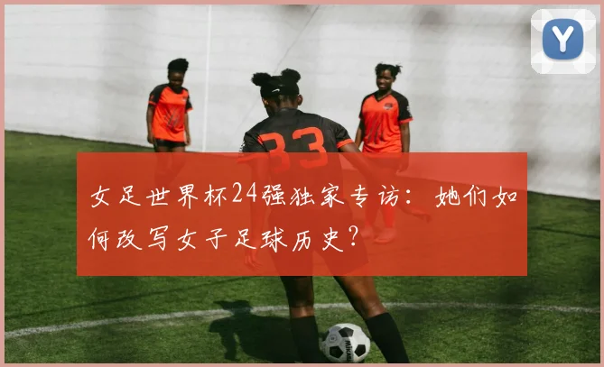 女足世界杯24强独家专访：她们如何改写女子足球历史？