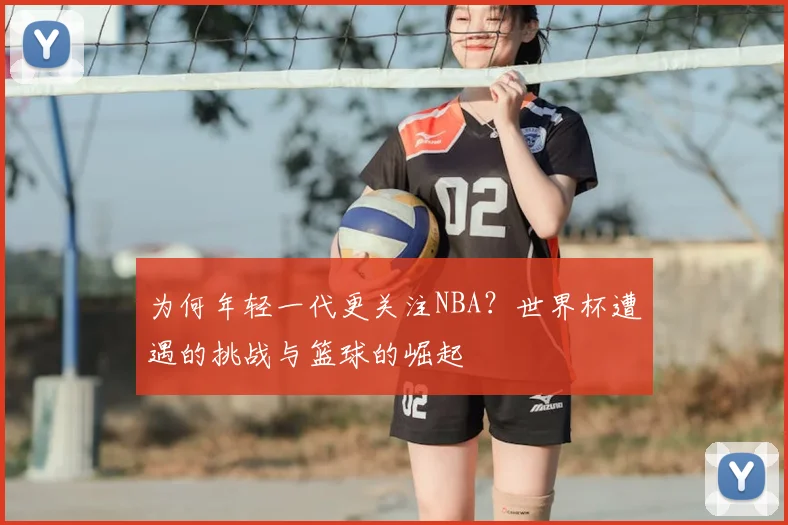 为何年轻一代更关注NBA？世界杯遭遇的挑战与篮球的崛起